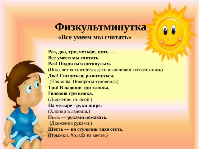 Физкультминутка  «Все умеем мы считать»  Раз, два, три, четыре, пять — Все умеем мы считать. Раз! Подняться потянуться. ( Под счет воспитателя дети выполняют потягивани я.) Два! Согнуться, разогнуться.  (Наклоны. Повороты туловища.) Три! В ладоши три хлопка, Головою три кивка. (Движения головой.) На четыре - руки шире. (Хлопки в ладоши.) Пять — руками помахать.  ( Движения руками.) Шесть — на стульчик тихо сесть. ( Прыжки. Ходьба на месте.)