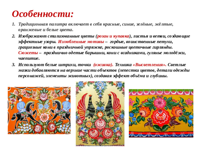 Особенности: Традиционная палитра включает в себя красные, синие, зелёные, жёлтые, оранжевые и белые цвета. Изображают стилизованные цветы ( розан и купавка ), листья и ветви, создающие эффектные узоры.  Излюбленные мотивы – гордые, воинственные петухи, грациозные кони в праздничной упряжке, роскошные цветочные гирлянды. Сюжеты – празднично одетые барышни, кони с всадниками, гулянье молодёжи, чаепитие.  Используют белые штрихи, точки (оживка).  Техника «Высветления». Светлые мазки добавляются на верхние части объектов (лепестки цветов, детали одежды персонажей, элементы животных), создавая эффект объёма и глубины. 