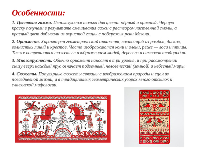 Особенности: 1. Цветовая гамма.  Используются только два цвета: чёрный и красный. Чёрную краску получали в результате смешивания сажи с раствором лиственной смолы, а красный цвет добывали из охристой глины с побережья реки Мезени. 2. Орнамент. Характерен геометрический орнамент, состоящий из ромбов, дисков, волнистых линий и крестов. Часто изображаются кони и олени, реже — лоси и птицы. Также встречаются сюжеты с изображением людей, деревьев и символов плодородия. 3. Многоярусность. Обычно орнамент наносят в три уровня, и при рассмотрении снизу вверх каждый ярус означает подземный, человеческий (земной) и небесный миры.  4. Сюжеты. Популярные сюжеты связаны с изображением природы и сцен из повседневной жизни, а в традиционных геометрических узорах много отсылок к славянской мифологии. 