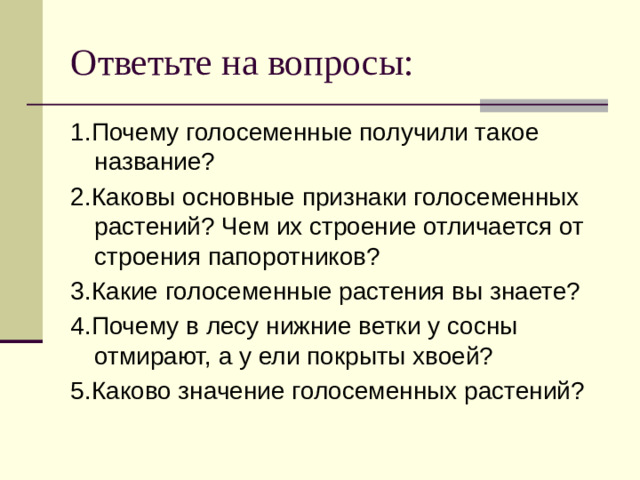 Ответьте на вопросы: 1.Почему голосеменные получили такое название? 2.Каковы основные признаки голосеменных растений? Чем их строение отличается от строения папоротников? 3.Какие голосеменные растения вы знаете? 4.Почему в лесу нижние ветки у сосны отмирают, а у ели покрыты хвоей? 5.Каково значение голосеменных растений?