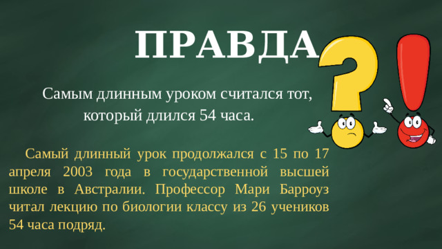 ПРАВДА  Самым длинным уроком считался тот, который длился 54 часа.  Самый длинный урок продолжался с 15 по 17 апреля 2003 года в государственной высшей школе в Австралии. Профессор Мари Барроуз читал лекцию по биологии классу из 26 учеников 54 часа подряд.