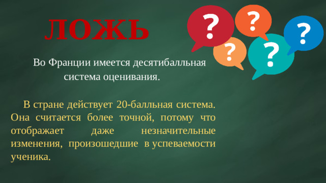 ЛОЖЬ  Во Франции имеется десятибалльная система оценивания.  В стране действует 20-балльная система. Она считается более точной, потому что отображает даже незначительные изменения, произошедшие в успеваемости ученика.