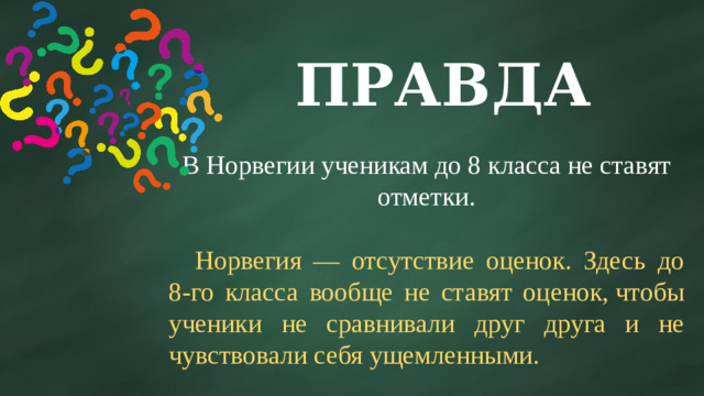 ПРАВДА В Норвегии ученикам до 8 класса не ставят отметки.  Норвегия — отсутствие оценок. Здесь до 8-го класса вообще не ставят оценок, чтобы ученики не сравнивали друг друга и не чувствовали себя ущемленными.