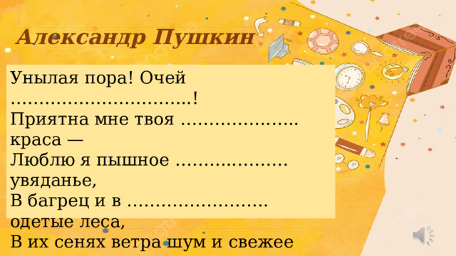 Александр Пушкин   Унылая пора! Очей …………………………..!  Приятна мне твоя …………….….. краса —  Люблю я пышное ………..……… увяданье,  В багрец и в ……………………. одетые леса,  В их сенях ветра шум и свежее ………….,  И мглой волнистою покрыты ……………,  И редкий ……….. луч, и ………… морозы,  И отдаленные седой ……………... угрозы.