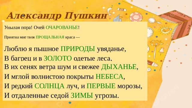 Александр Пушкин   Унылая пора! Очей ОЧАРОВАНЬЕ !   Приятна мне твоя ПРОЩАЛЬНАЯ краса —   Люблю я пышное ПРИРОДЫ увяданье,   В багрец и в  ЗОЛОТО одетые леса,   В их сенях ветра шум и свежее ДЫХАНЬЕ ,   И мглой волнистою покрыты НЕБЕСА ,   И редкий СОЛНЦА луч, и  ПЕРВЫЕ морозы,   И отдаленные седой ЗИМЫ угрозы.