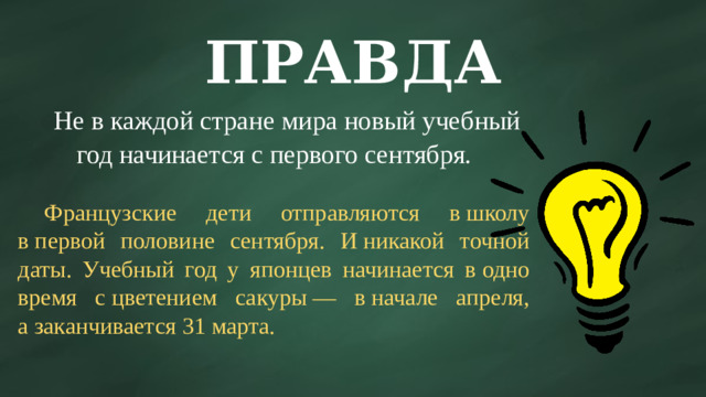 ПРАВДА  Не в каждой стране мира новый учебный год начинается с первого сентября.  Французские дети отправляются в школу в первой половине сентября. И никакой точной даты. Учебный год у японцев начинается в одно время с цветением сакуры — в начале апреля, а заканчивается 31 марта.