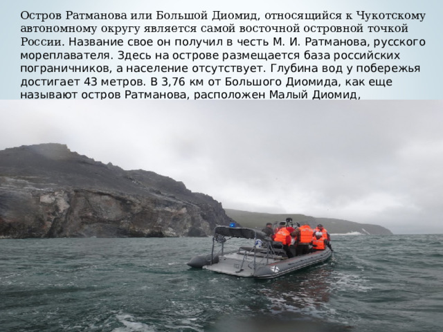 Остров Ратманова или Большой Диомид, относящийся к Чукотскому автономному округу является самой восточной островной точкой России. Название свое он получил в честь М. И. Ратманова, русского мореплавателя. Здесь на острове размещается база российских пограничников, а население отсутствует. Глубина вод у побережья достигает 43 метров. В 3,76 км от Большого Диомида, как еще называют остров Ратманова, расположен Малый Диомид, принадлежащий США.