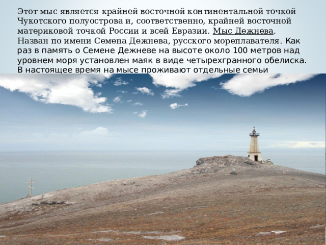 Этот мыс является крайней восточной континентальной точкой Чукотского полуострова и, соответственно, крайней восточной материковой точкой России и всей Евразии. Мыс Дежнева . Назван по имени Семена Дежнева, русского мореплавателя. Как раз в память о Семене Дежневе на высоте около 100 метров над уровнем моря установлен маяк в виде четырехгранного обелиска. В настоящее время на мысе проживают отдельные семьи эскимосов.