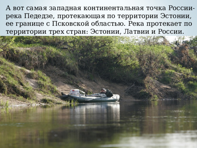 А вот самая западная континентальная точка России- река Педедзе, протекающая по территории Эстонии, ее границе с Псковской областью. Река протекает по территории трех стран: Эстонии, Латвии и России.