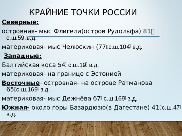 Крайние точки России Северные:  островная- мыс Флигели(остров Рудольфа) 81 ֯  с.ш.59 ֯ в.д. материковая- мыс Челюскин (77 ֯ с.ш.104 ֯ в.д.  Западные: Балтийская коса 54 ֯ с.ш.19 ֯ в.д. материковая- на границе с Эстонией Восточные - островная- на острове Ратманова 65 ֯ с.ш.169 ֯ з.д. материковая- мыс Дежнёва 67 ֯ с.ш.169 ֯ з.д. Южная- около горы Базардюзю(в Дагестане) 41 ֯ с.ш.47 ֯ в.д.