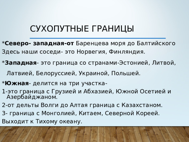 Сухопутные границы * Северо- западная-от Баренцева моря до Балтийского Здесь наши соседи- это Норвегия, Финляндия. * Западная - это граница со странами-Эстонией, Литвой, Латвией, Белоруссией, Украиной, Польшей. * Южная - делится на три участка- 1-это граница с Грузией и Абхазией, Южной Осетией и Азербайджаном. 2-от дельты Волги до Алтая граница с Казахстаном. 3- граница с Монголией, Китаем, Северной Кореей. Выходит к Тихому океану.
