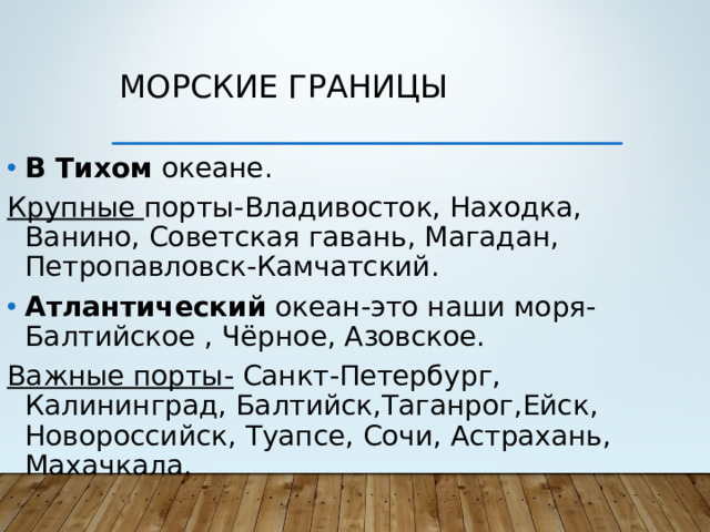 Морские границы В Тихом океане. Крупные порты-Владивосток, Находка, Ванино, Советская гавань, Магадан, Петропавловск-Камчатский. Атлантический океан-это наши моря- Балтийское , Чёрное, Азовское. Важные порты- Санкт-Петербург, Калининград, Балтийск,Таганрог,Ейск, Новороссийск, Туапсе, Сочи, Астрахань, Махачкала.