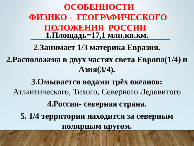 Особенности  физико - географического  положения России 1.Площадь=17,1 млн.кв.км. 2.Занимает 1/3 материка Евразия. 2.Расположена в двух частях света Европа(1/4) и Азия(3/4). 3.Омывается водами трёх океанов: Атлантического, Тихого, Северного Ледовитого 4.Россия- северная страна. 5. 1/4 территории находится за северным полярным кругом.