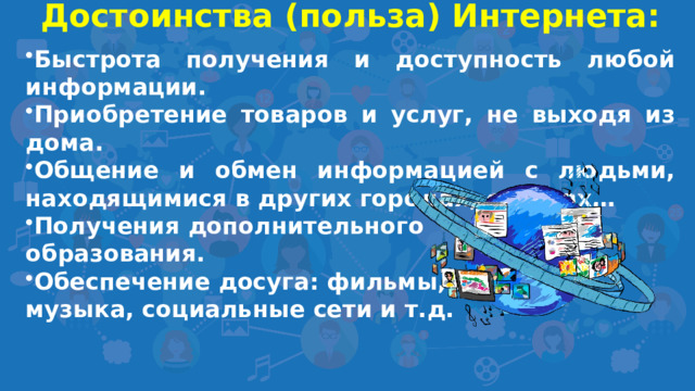 Достоинства (польза) Интернета:  Быстрота получения и доступность любой информации. Приобретение товаров и услуг, не выходя из дома. Общение и обмен информацией с людьми, находящимися в других городах, странах… Получения дополнительного образования. Обеспечение досуга: фильмы, игры, музыка, социальные сети и т.д.