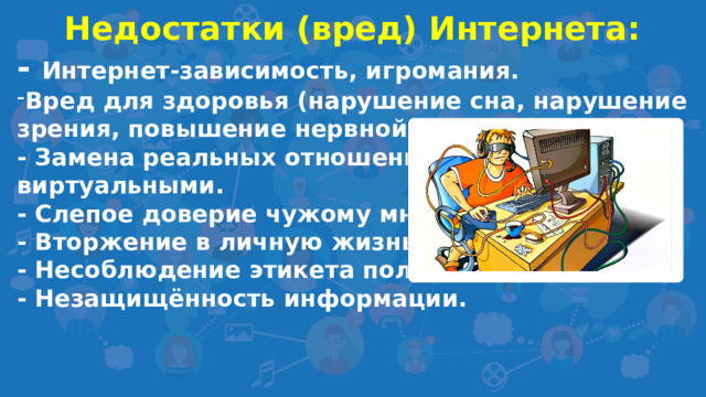 Недостатки (вред) Интернета: - Интернет-зависимость, игромания. Вред для здоровья (нарушение сна, нарушение зрения, повышение нервной возбудимости).  - Замена реальных отношений виртуальными. - Слепое доверие чужому мнению.  - Вторжение в личную жизнь, зависть.  - Несоблюдение этикета пользователями. - Незащищённость информации.