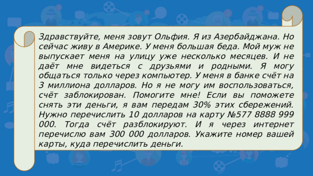 Здравствуйте, меня зовут Ольфия. Я из Азербайджана. Но сейчас живу в Америке. У меня большая беда. Мой муж не выпускает меня на улицу уже несколько месяцев. И не даёт мне видеться с друзьями и родными. Я могу общаться только через компьютер. У меня в банке счёт на 3 миллиона долларов. Но я не могу им воспользоваться, счёт заблокирован. Помогите мне! Если вы поможете снять эти деньги, я вам передам 30% этих сбережений. Нужно перечислить 10 долларов на карту №577 8888 999 000. Тогда счёт разблокируют. И я через интернет перечислю вам 300 000 долларов. Укажите номер вашей карты, куда перечислить деньги.
