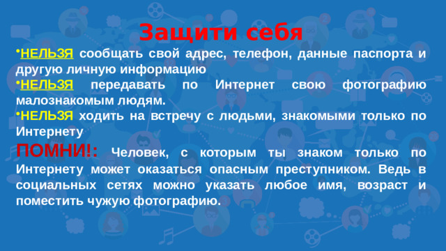 Защити себя НЕЛЬЗЯ сообщать свой адрес, телефон, данные паспорта и другую личную информацию НЕЛЬЗЯ передавать по Интернет свою фотографию малознакомым людям. НЕЛЬЗЯ ходить на встречу с людьми, знакомыми только по Интернету ПОМНИ!:  Человек, с которым ты знаком только по Интернету может оказаться опасным преступником. Ведь в социальных сетях можно указать любое имя, возраст и поместить чужую фотографию.