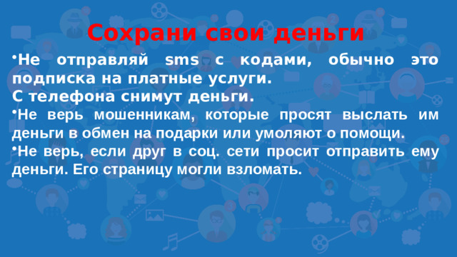 Сохрани свои деньги Не отправляй sms с кодами, обычно это подписка на платные услуги. С телефона снимут деньги. Не верь мошенникам, которые просят выслать им деньги в обмен на подарки или умоляют о помощи. Не верь, если друг в соц. сети просит отправить ему деньги. Его страницу могли взломать.