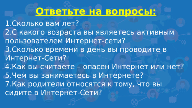 Ответьте на вопросы:  1.Сколько вам лет? 2.С какого возраста вы являетесь активным пользователем Интернет-сети? 3.Сколько времени в день вы проводите в Интернет-Сети? 4.Как вы считаете – опасен Интернет или нет? 5.Чем вы занимаетесь в Интернете? 7.Как родители относятся к тому, что вы сидите в Интернет-Сети?