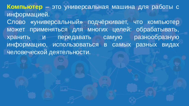 Компьютер – это универсальная машина для работы с информацией. Слово « универсальный » подчёркивает, что компьютер может применяться для многих целей: обрабатывать, хранить и передавать самую разнообразную информацию, использоваться в самых разных видах человеческой деятельности.