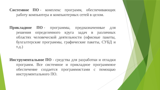 Системное ПО  - комплекс программ, обеспечивающих работу компьютера и компьютерных сетей в целом. Прикладное ПО  - программы, предназначенные для решения определенного круга задач в различных областях человеческой деятельности (офисные пакеты, бухгалтерские программы, графические пакеты, СУБД и т.д.) Инструментальное ПО  - средства для разработки и отладки программ. Все системное и прикладное программное обеспечение создается программистами с помощью инструментального ПО.