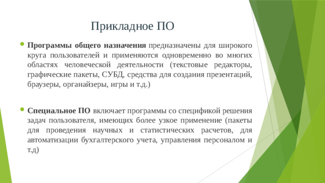 Прикладное ПО Программы общего назначения  предназначены для широкого круга пользователей и применяются одновременно во многих областях человеческой деятельности (текстовые редакторы, графические пакеты, СУБД, средства для создания презентаций, браузеры, органайзеры, игры и т.д.)