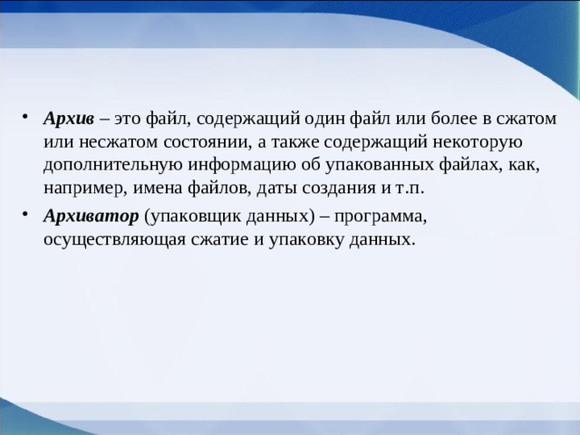 Архив  – это файл, содержащий один файл или более в сжатом или несжатом состоянии, а также содержащий некоторую дополнительную информацию об упакованных файлах, как, например, имена файлов, даты создания и т.п. Архиватор  (упаковщик данных) – программа, осуществляющая сжатие и упаковку данных.