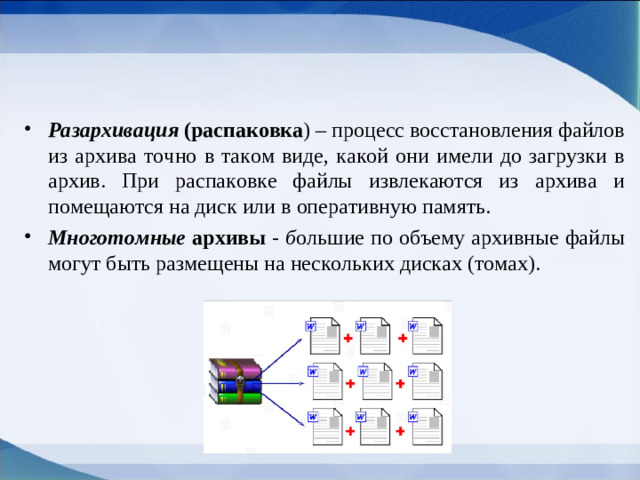 Разархивация  (распаковка ) – процесс восстановления файлов из архива точно в таком виде, какой они имели до загрузки в архив. При распаковке файлы извлекаются из архива и помещаются на диск или в оперативную память. Многотомные архивы - б ольшие по объему архивные файлы могут быть размещены на нескольких дисках (томах).