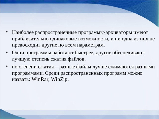 Наиболее распространенные программы-архиваторы имеют приблизительно одинаковые возможности, и ни одна из них не превосходит другие по всем параметрам. Одни программы работают быстрее, другие обеспечивают лучшую степень сжатия файлов. по степени сжатия – разные файлы лучше сжимаются разными программами. Среди распространенных программ можно назвать: WinRar, WinZip.