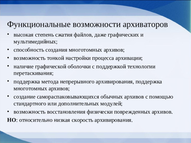 Функциональные возможности архиваторов высокая степень сжатия файлов, даже графических и мультимедийных; способность создания многотомных архивов; возможность тонкой настройки процесса архивации; наличие графической оболочки с поддержкой технологии перетаскивания; поддержка метода непрерывного архивирования, поддержка многотомных архивов; создание самораспаковывающихся обычных архивов с помощью стандартного или дополнительных модулей; возможность восстановления физически поврежденных архивов. НО : относительно низкая скорость архивирования.