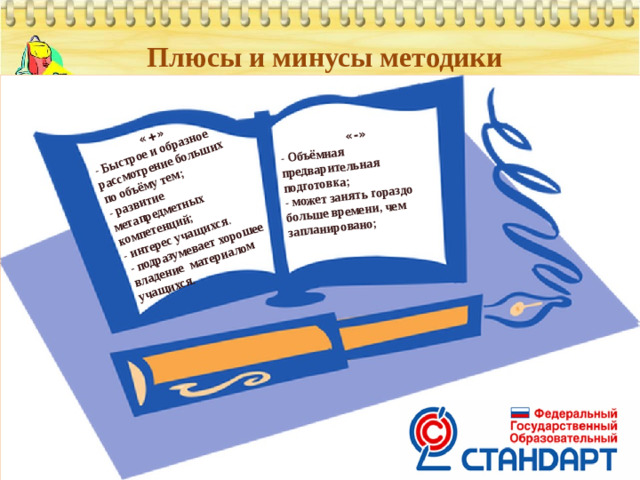«+» - Быстрое и образное рассмотрение больших по объёму тем; «-» - Объёмная предварительная подготовка; - развитие метапредметных компетенций; - подразумевает хорошее владение материалом учащихся. - может занять гораздо больше времени, чем запланировано; - интерес учащихся . Плюсы и минусы методики