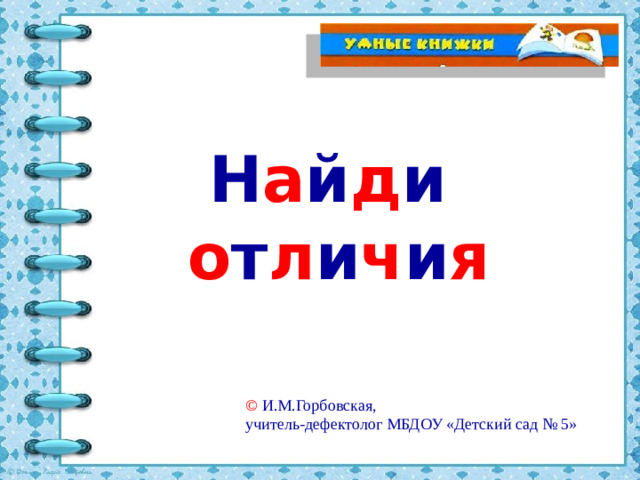 Н а й д и   о т л и ч и я © И.М.Горбовская, учитель-дефектолог МБДОУ «Детский сад № 5»