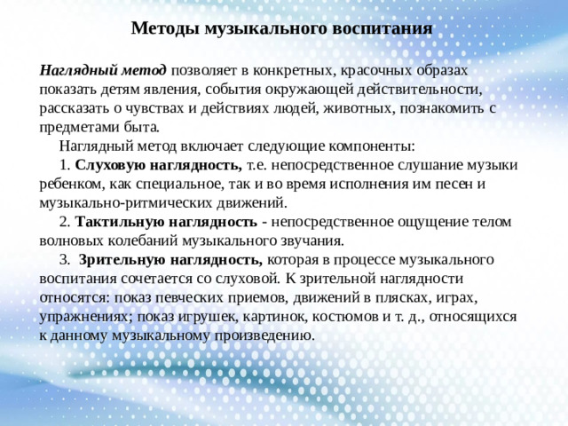 Методы музыкального воспитания Наглядный метод позволяет в конкретных, красочных образах показать детям явления, события окружающей действительности, рассказать о чувствах и действиях людей, животных, познакомить с предметами быта.  Наглядный метод включает следующие компоненты:  1. Слуховую наглядность, т.е. непосредственное слушание музыки ребенком, как специальное, так и во время исполнения им песен и музыкально-ритмических движений.  2. Тактильную наглядность - непосредственное ощущение телом волновых колебаний музыкального звучания.  3. Зрительную наглядность, которая в процессе музыкального воспитания сочетается со слуховой. К зрительной наглядности относятся: показ певческих приемов, движений в плясках, играх, упражнениях; показ игрушек, картинок, костюмов и т. д., относящихся к данному музыкальному произведению.