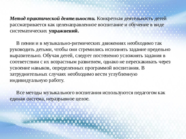 Метод практической деятельности. Конкретная деятельность детей рассматривается как целенаправленное воспитание и обучение в виде систематических упражнений.  В  пении и в музыкально-ритмических движениях необходимо так руководить детьми, чтобы они стремились исполнять задание предельно выразительно. Обучая детей, следует постепенно усложнять задания в соответствии с их возрастным развитием, однако не перескакивать через усвоение навыков, определенных программой воспитания. В затруднительных случаях необходимо вести углубленную индивидуальную работу.  Все методы музыкального воспитания используются педагогом как единая система, неразрывное целое.