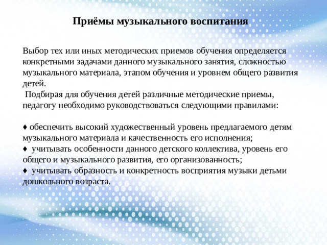 Приёмы музыкального воспитания Выбор тех или иных методических приемов обучения определяется конкретными задачами данного музыкального занятия, сложностью музыкального материала, этапом обучения и уровнем общего развития детей.  Подбирая для обучения детей различные методические приемы, педагогу необходимо руководствоваться следующими правилами: ♦ обеспечить высокий художественный уровень предлагаемого детям музыкального материала и качественность его исполнения; ♦ учитывать особенности данного детского коллектива, уровень его общего и музыкального развития, его организованность; ♦ учитывать образность и конкретность восприятия музыки детьми дошкольного возраста.