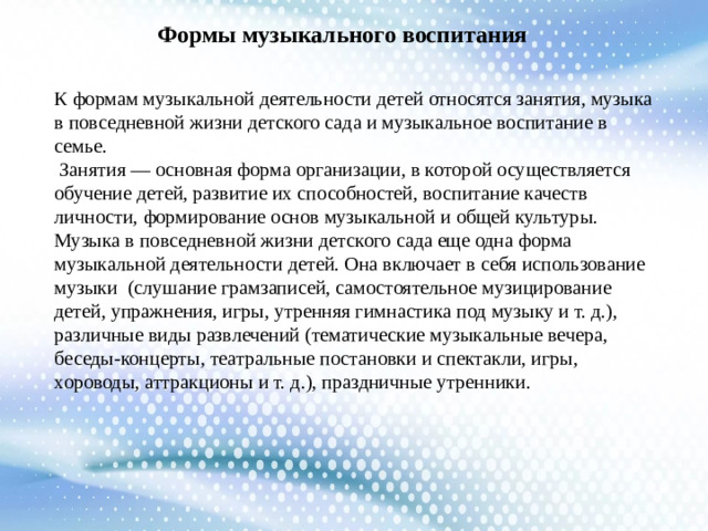 Формы музыкального воспитания К формам музыкальной деятельности детей относятся занятия, музыка в повседневной жизни детского сада и музыкальное воспитание в семье.  Занятия — основная форма организации, в которой осуществляется обучение детей, развитие их способностей, воспитание качеств личности, формирование основ музыкальной и общей культуры. Музыка в повседневной жизни детского сада еще одна форма музыкальной деятельности детей. Она включает в себя использование музыки (слушание грамзаписей, самостоятельное музицирование детей, упражнения, игры, утренняя гимнастика под музыку и т. д.), различные виды развлечений (тематические музыкальные вечера, беседы-концерты, театральные постановки и спектакли, игры, хороводы, аттракционы и т. д.), праздничные утренники.