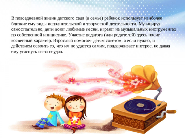 В повседневной жизни детского сада (в семье) ребенок использует наиболее близкие ему виды исполнительской и творческой деятельности. Музицируя самостоятельно, дети поют любимые песни, играют на музыкальных инструментах по собственной инициативе. Участие педагога (или родителей) здесь носит косвенный характер. Взрослый помогает детям советом, а если нужно, и действием освоить то, что им не удается самим, поддерживает интерес, не давая ему угаснуть из-за неудач.