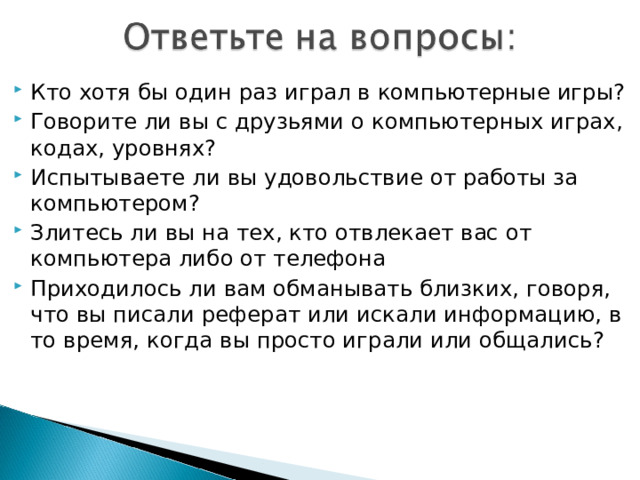 Кто хотя бы один раз играл в компьютерные игры? Говорите ли вы с друзьями о компьютерных играх, кодах, уровнях? Испытываете ли вы удовольствие от работы за компьютером? Злитесь ли вы на тех, кто отвлекает вас от компьютера либо от телефона Приходилось ли вам обманывать близких, говоря, что вы писали реферат или искали информацию, в то время, когда вы просто играли или общались?
