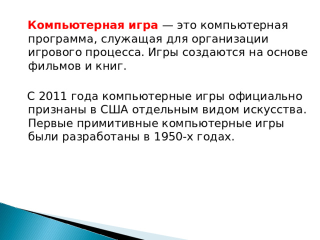 Компьютерная игра — это компьютерная программа, служащая для организации игрового процесса. Игры создаются на основе фильмов и книг.  С 2011 года компьютерные игры официально признаны в США отдельным видом искусства. Первые примитивные компьютерные игры были разработаны в 1950-х годах.
