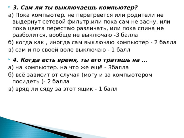 3. Сам ли ты выключаешь компьютер? а) Пока компьютер. не перегреется или родители не выдернут сетевой фильтр,или пока сам не засну, или пока цвета перестаю различать, или пока спина не разболится, вообще не выключаю -3 балла б) когда как , иногда сам выключаю компьютер - 2 балла в) сам и по своей воле выключаю - 1 балл 4. Когда есть время, ты его тратишь на .. .