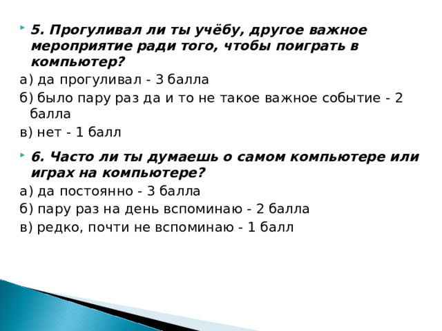 5. Прогуливал ли ты учёбу, другое важное мероприятие ради того, чтобы поиграть в компьютер? а) да прогуливал - 3 балла б) было пару раз да и то не такое важное событие - 2 балла в) нет - 1 балл 6. Часто ли ты думаешь о самом компьютере или играх на компьютере?