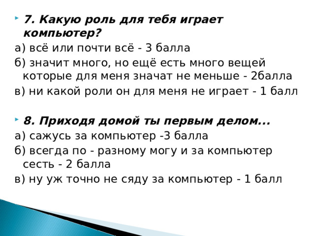 7. Какую роль для тебя играет компьютер? а) всё или почти всё - 3 балла б) значит много, но ещё есть много вещей которые для меня значат не меньше - 2балла в) ни какой роли он для меня не играет - 1 балл 8. Приходя домой ты первым делом...