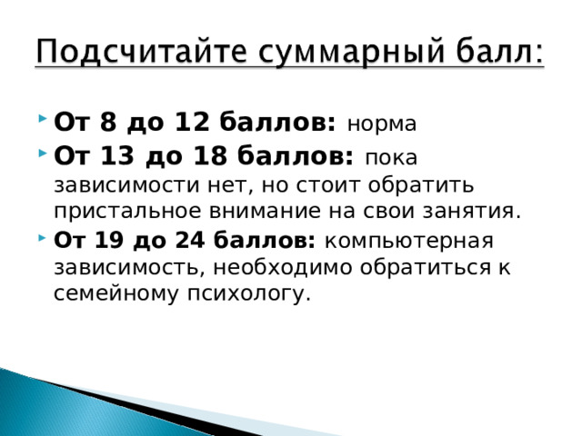 От 8 до 12 баллов: норма От 13 до 18 баллов: пока зависимости нет, но стоит обратить пристальное внимание на свои занятия. От 19 до 24 баллов: компьютерная зависимость, необходимо обратиться к семейному психологу.