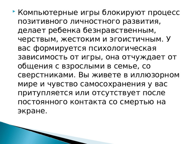 Компьютерные игры блокируют процесс позитивного личностного развития, делает ребенка безнравственным, черствым, жестоким и эгоистичным. У вас формируется психологическая зависимость от игры, она отчуждает от общения с взрослыми в семье, со сверстниками. Вы живете в иллюзорном мире и чувство самосохранения у вас притупляется или отсутствует после постоянного контакта со смертью на экране.