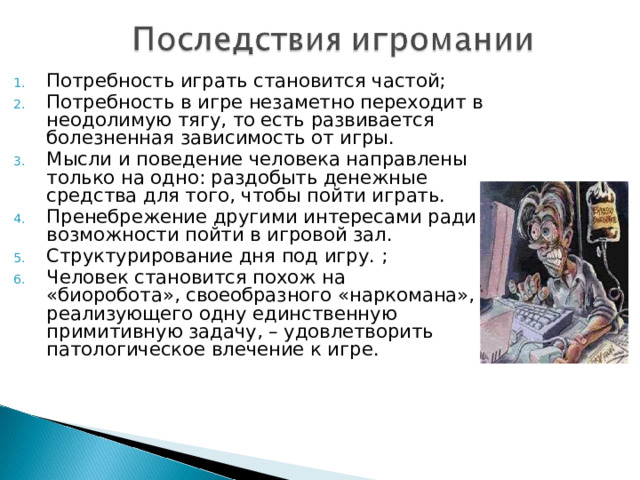Потребность играть становится частой; Потребность в игре незаметно переходит в неодолимую тягу, то есть развивается болезненная зависимость от игры. Мысли и поведение человека направлены только на одно: раздобыть денежные средства для того, чтобы пойти играть. Пренебрежение другими интересами ради возможности пойти в игровой зал. Структурирование дня под игру. ; Человек становится похож на «биоробота», своеобразного «наркомана», реализующего одну единственную примитивную задачу, – удовлетворить патологическое влечение к игре.