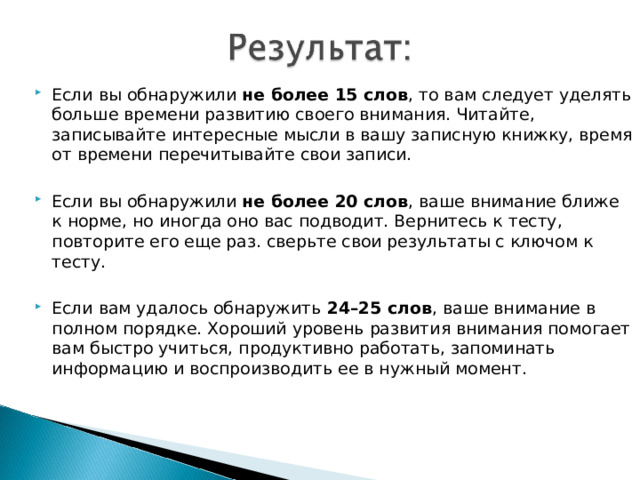 Если вы обнаружили не более 15 слов , то вам следует уделять больше времени развитию своего внимания. Читайте, записывайте интересные мысли в вашу записную книжку, время от времени перечитывайте свои записи. Если вы обнаружили не более 20 слов , ваше внимание ближе к норме, но иногда оно вас подводит. Вернитесь к тесту, повторите его еще раз. сверьте свои результаты с ключом к тесту. Если вам удалось обнаружить 24–25 слов , ваше внимание в полном порядке. Хороший уровень развития внимания помогает вам быстро учиться, продуктивно работать, запоминать информацию и воспроизводить ее в нужный момент.