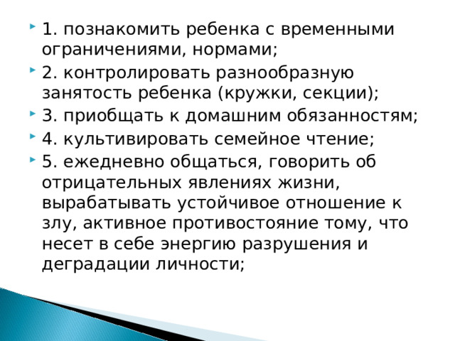 1. познакомить ребенка с временными ограничениями, нормами; 2. контролировать разнообразную занятость ребенка (кружки, секции); 3. приобщать к домашним обязанностям; 4. культивировать семейное чтение; 5. ежедневно общаться, говорить об отрицательных явлениях жизни, вырабатывать устойчивое отношение к злу, активное противостояние тому, что несет в себе энергию разрушения и деградации личности;
