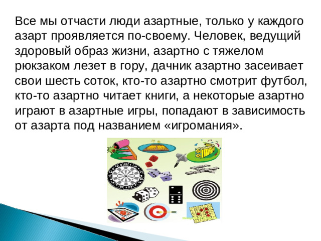 Все мы отчасти люди азартные, только у каждого азарт проявляется по-своему. Человек, ведущий здоровый образ жизни, азартно с тяжелом рюкзаком лезет в гору, дачник азартно засеивает свои шесть соток, кто-то азартно смотрит футбол, кто-то азартно читает книги, а некоторые азартно играют в азартные игры, попадают в зависимость от азарта под названием «игромания».