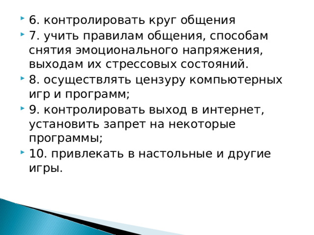 6. контролировать круг общения 7. учить правилам общения, способам снятия эмоционального напряжения, выходам их стрессовых состояний. 8. осуществлять цензуру компьютерных игр и программ; 9. контролировать выход в интернет, установить запрет на некоторые программы; 10. привлекать в настольные и другие игры.