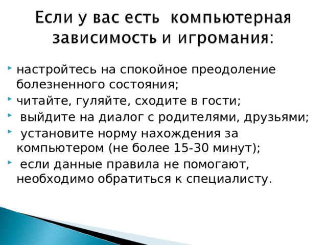 настройтесь на спокойное преодоление болезненного состояния; читайте, гуляйте, сходите в гости;   выйдите на диалог с родителями, друзьями;   установите норму нахождения за компьютером (не более 15-30 минут);   если данные правила не помогают, необходимо обратиться к специалисту.